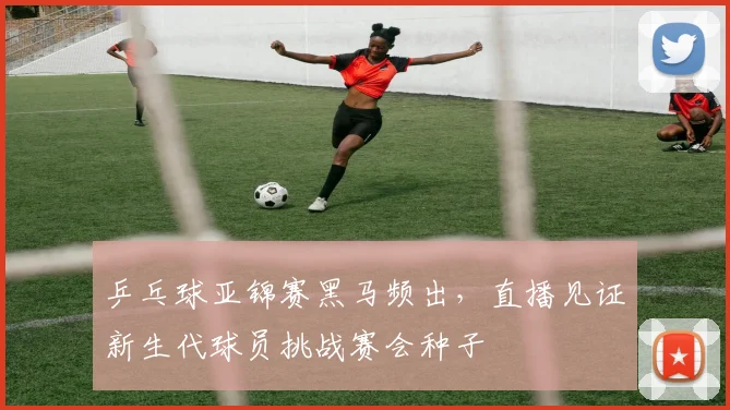 乒乓球亚锦赛黑马频出，直播见证新生代球员挑战赛会种子