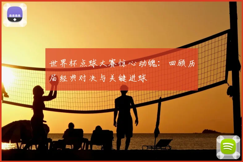 世界杯点球大赛惊心动魄：回顾历届经典对决与关键进球