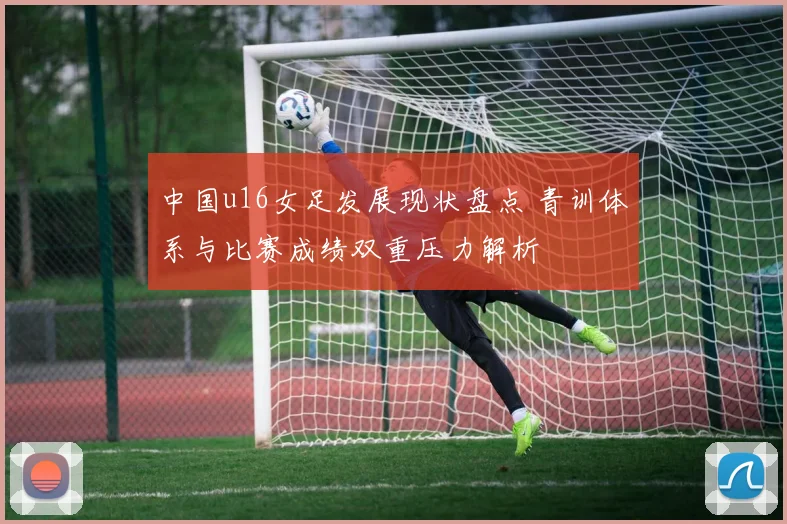 中国u16女足发展现状盘点 青训体系与比赛成绩双重压力解析