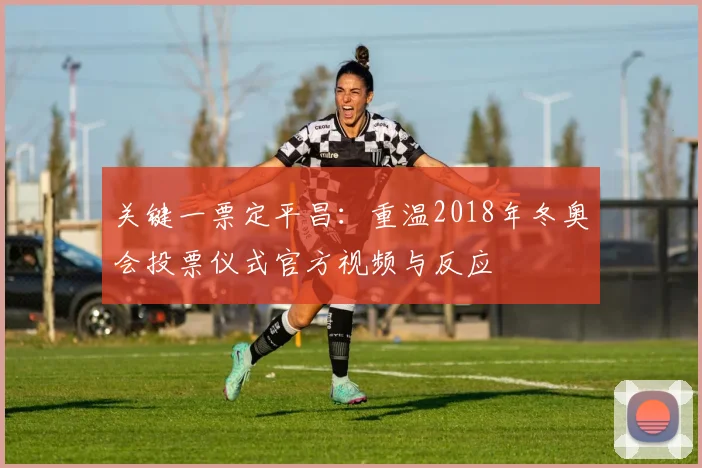 关键一票定平昌：重温2018年冬奥会投票仪式官方视频与反应