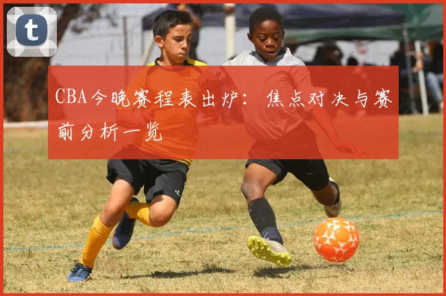 CBA今晚赛程表出炉：焦点对决与赛前分析一览