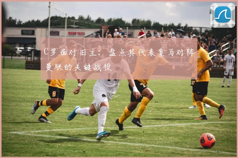 C罗面对旧主：盘点其代表皇马对阵曼联的关键战役