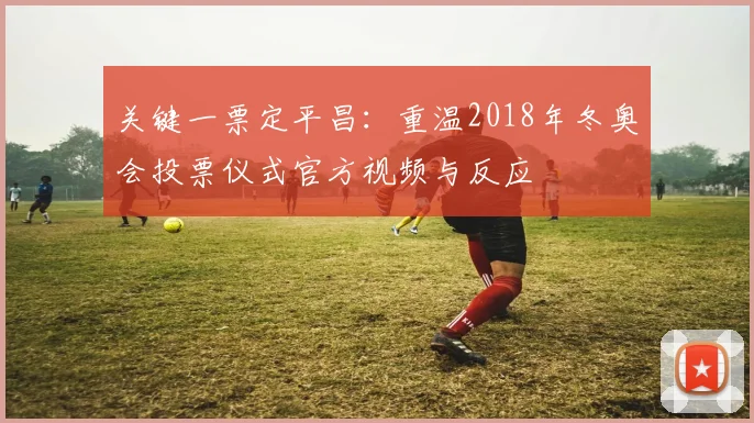 关键一票定平昌：重温2018年冬奥会投票仪式官方视频与反应